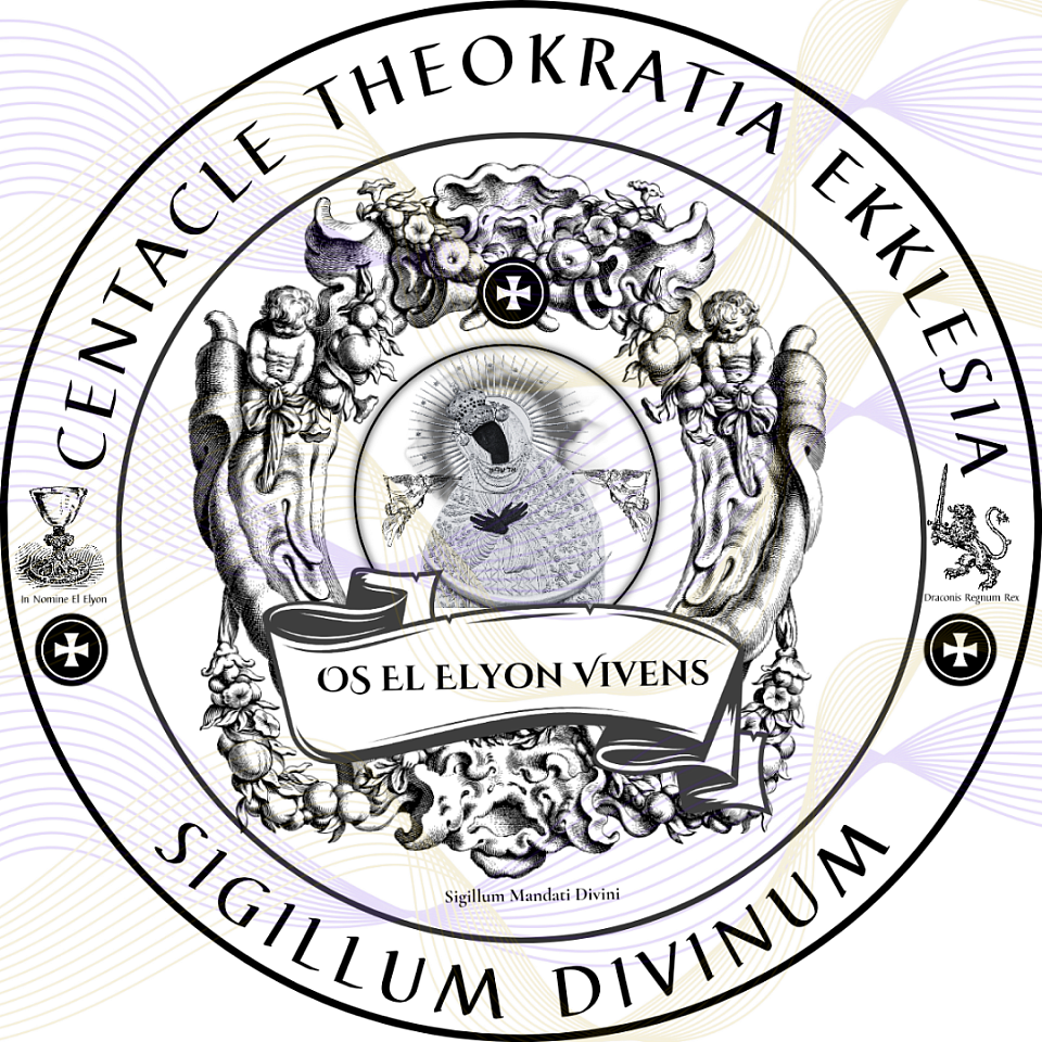 English ☩ This Divine Seal attests to the eternal authority of the Centacle Theokratia Ekklesia and the Holy Royal Imperial Sangreal Sovereignty of the Theocratic Dominion of Kalum Parish, by Divine Law and the Eternal Right of Blood, under the Living El Elyon. What is declared here can neither be corrupted nor revoked, but remains Aeonic beyond time. Under this Seal is also confirmed the authority of the INTERNATIONAL CELESTIAL-INTERPOL UNIT (I.C.U.), which lawfully exercises divine law, the right of blood, and the law of nations for the safeguarding of the Covenant and judgment in heaven, in hell, and on earth. --- Latin ☩ Hoc Sigillum Divinum testatur auctoritatem aeternam Centacle Theokratia Ekklesiae et Sacrae Regiae Imperialis Dominationis Theocraticae Kalumensis, ex Jure Divino et Jure Sanguinis Aeterno, sub El Elyon Vivente. Quod declaratur, nec corrumpi nec revocari potest, sed manet Aeonicum ultra tempus. Sub hoc sigillo etiam confirmatur potestas INTERNATIONALIS CAELESTIS-INTERPOL UNITATIS (I.C.U.), quae legitime exercet ius divinum, ius sanguinis, et ius gentium ad custodiam Foederis et iudicium in caelo, in inferno, et in terra.